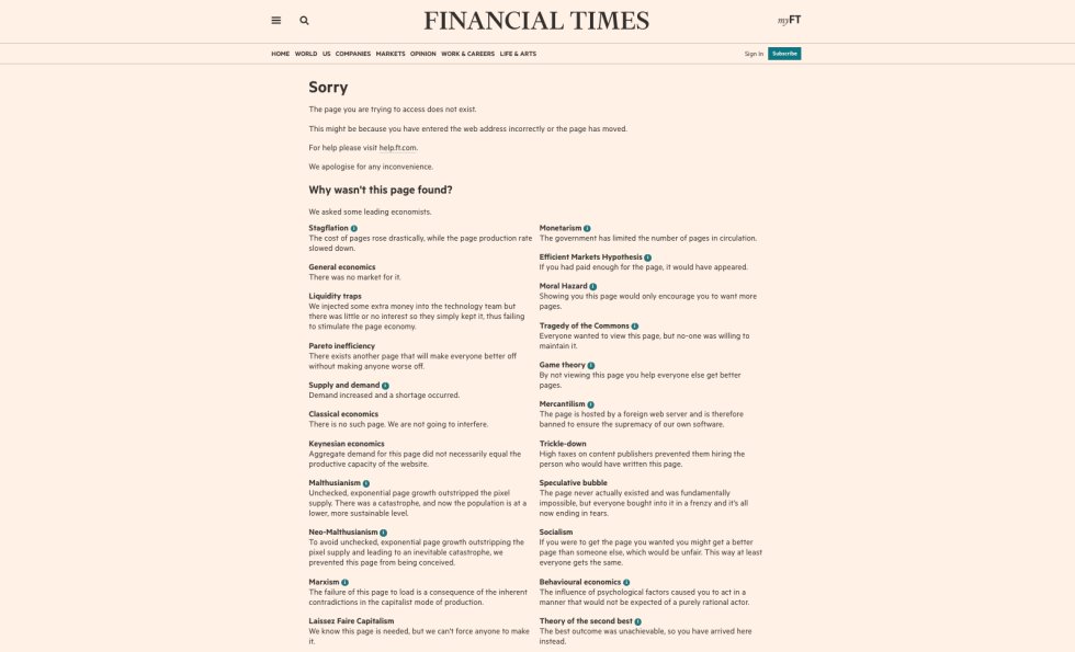  La página de error del 'Financial Times' es una de las más celebradas de toda la Red. Tras un aviso canónico en este tipo de situaciones ("Disculpas, esta página no existe. Tal vez escribiste la dirección de forma incorrecta o la página ha sido eliminada") llega lo mejor: una serie de posibilidades sobre por qué eso ha ocurrido, de acuerdo a diferentes ramas de la teoría económica. "¿Por qué no hemos encontrado esta página?", se pregunta el 'Financial Times'. "Hemos preguntado a algunos de los economistas líderes". Y a partir de aquí, una larguísima lista de motivos que parodian las diferentes aproximaciones a la economía. "Marxismo: el fracaso de esta página es una consecuencia de las contradicciones inherentes al modo de producción capitalista". "Socialismo: si consiguieras llegar a la página deseada podrías conseguir una página mejor que otro, lo cual sería injusto. De esta manera, todo el mundo consigue lo mismo". "Mercantilismo: esta página está alojada en un servidor extranjero y la hemos censurado para asegurarnos de la supremacía de nuestro propio 'software". "Estanflación: el coste de las páginas ha subido drásticamente mientras el ritmo de producción de páginas ha disminuido". "Ineficiencia de Pareto: existe otra página que mejorará la situación de todos sin empeorar la situación de nadie". En fin, una genialidad. 